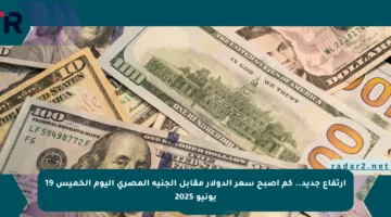 ارتفاع جديد.. كم أصبح سعر الدولار مقابل الجنيه المصري اليوم الخميس 19 يونيو 2025
